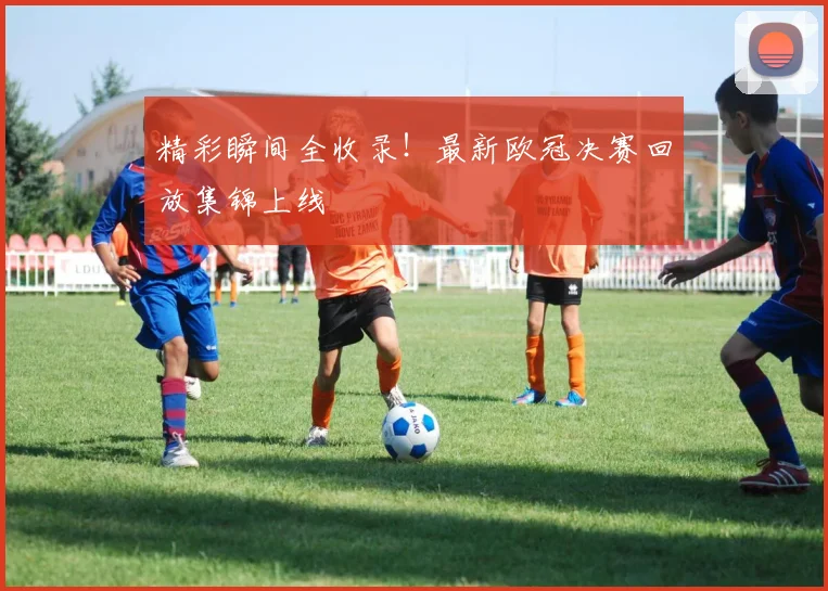 精彩瞬间全收录！最新欧冠决赛回放集锦上线