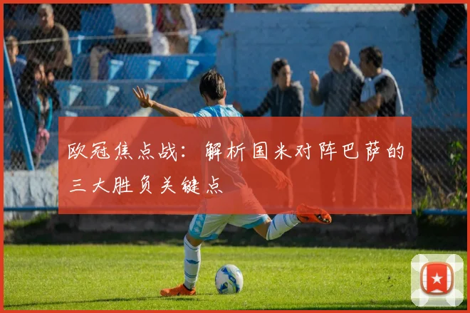 欧冠焦点战：解析国米对阵巴萨的三大胜负关键点