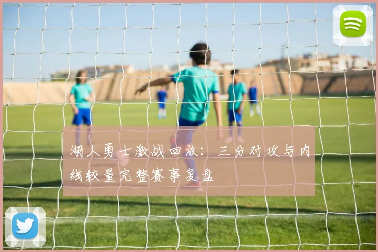 湖人勇士激战回放：三分对攻与内线较量完整赛事复盘