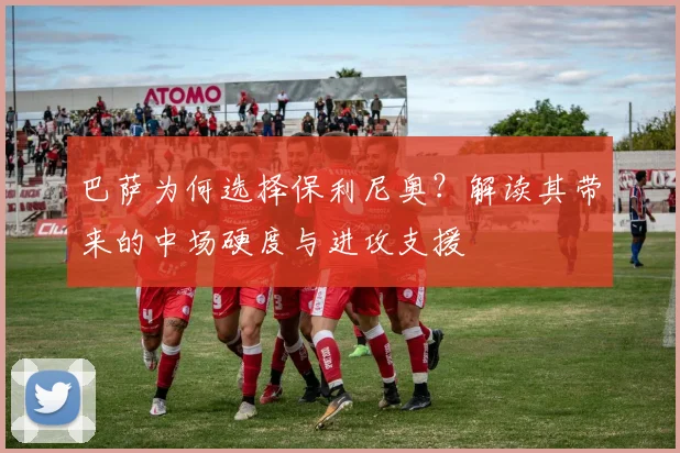 巴萨为何选择保利尼奥？解读其带来的中场硬度与进攻支援