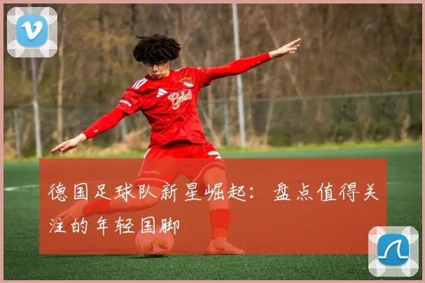 德国足球队新星崛起：盘点值得关注的年轻国脚