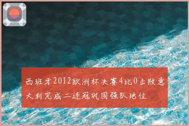 西班牙2012欧洲杯决赛4比0击败意大利完成二连冠巩固强队地位