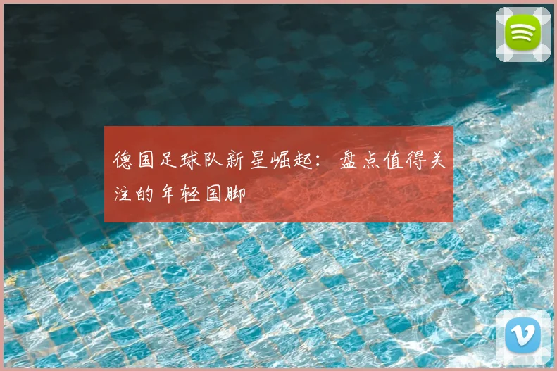 德国足球队新星崛起：盘点值得关注的年轻国脚