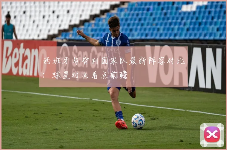西班牙与智利国家队最新阵容对比：球星对决看点前瞻