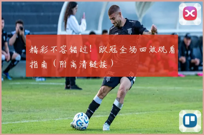 精彩不容错过！欧冠全场回放观看指南（附高清链接）