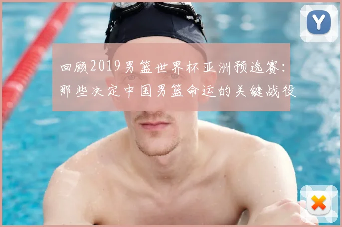回顾2019男篮世界杯亚洲预选赛：那些决定中国男篮命运的关键战役