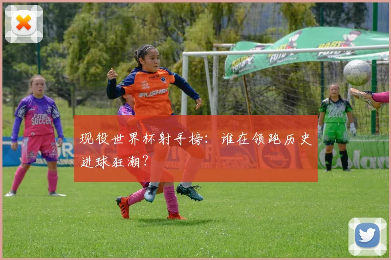 现役世界杯射手榜：谁在领跑历史进球狂潮？
