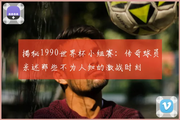 揭秘1990世界杯小组赛:传奇球员亲述那些不为人知的激战时刻
