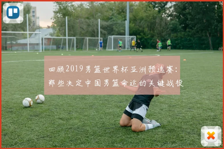 回顾2019男篮世界杯亚洲预选赛：那些决定中国男篮命运的关键战役