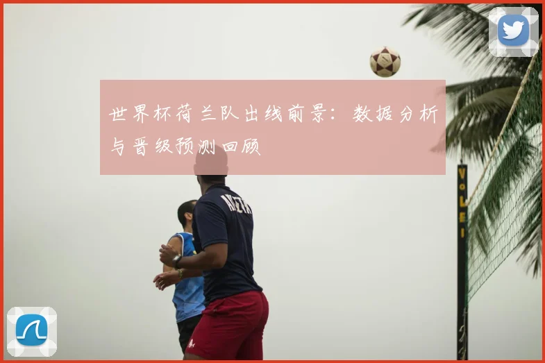 世界杯荷兰队出线前景:数据分析与晋级预测回顾