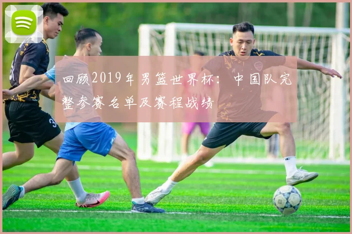 回顾2019年男篮世界杯：中国队完整参赛名单及赛程战绩