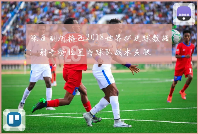 深度剖析梅西2018世界杯进球数据:射手榜位置与球队战术关联