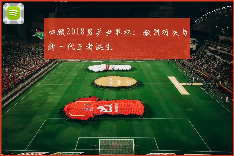 回顾2018男乒世界杯：激烈对决与新一代王者诞生