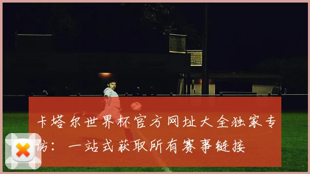 卡塔尔世界杯官方网址大全独家专访：一站式获取所有赛事链接