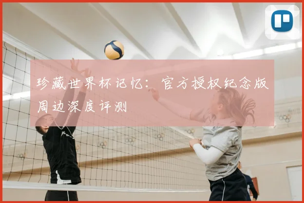珍藏世界杯记忆:官方授权纪念版周边深度评测