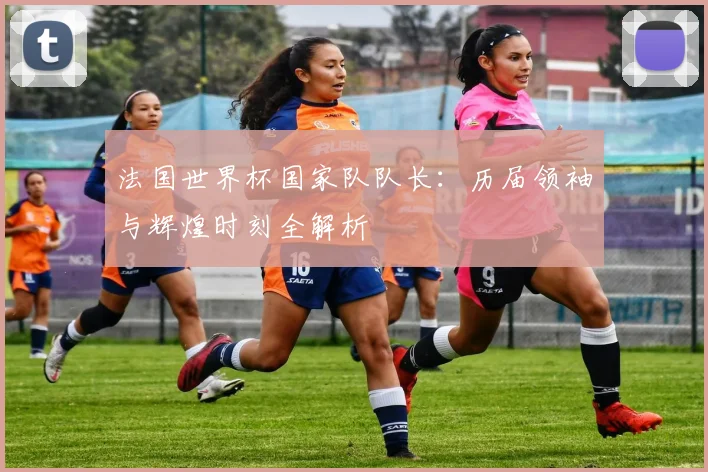 法国世界杯国家队队长：历届领袖与辉煌时刻全解析