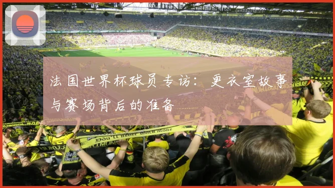 法国世界杯球员专访：更衣室故事与赛场背后的准备