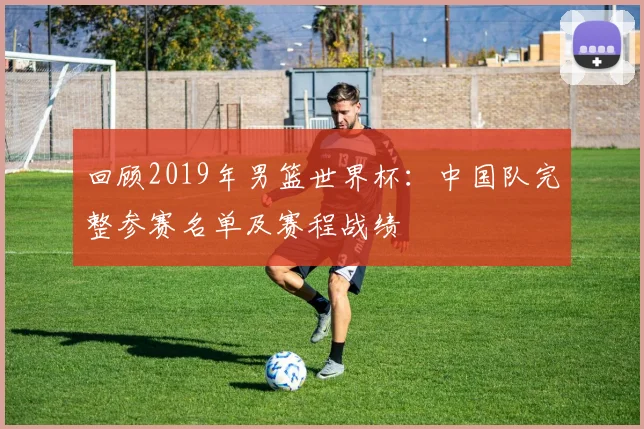 回顾2019年男篮世界杯：中国队完整参赛名单及赛程战绩